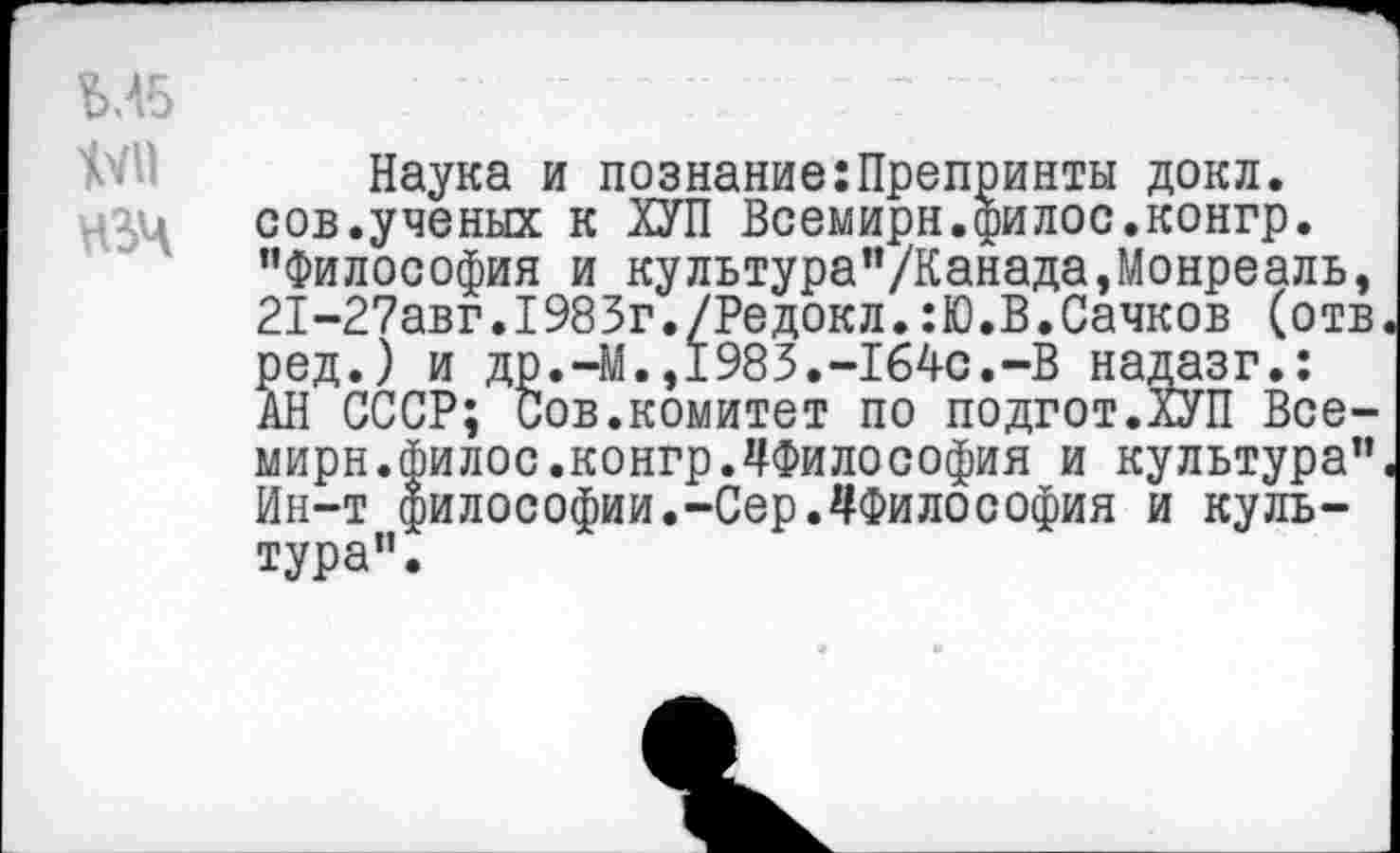 ﻿ЪЛ5
ЦУМ
№4
Наука и познание:Препринты докл. сов.ученых к ХУП Всемирн.филос.конгр. "Философия и культура"/Канада,Монреаль, 21-27авг.1983г./Редокл.:Ю.В.Сачков (отв ред.) и др.-М.,1983.-164с.-В надазг.: АН СССР; Сов.комитет по подгот.ХУП Всемирн.филос.конгр.^Философия и культура" Ин-т философии.-Сер.^Философия и культура".